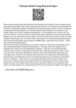 Chelmno Death Camp Research Paper
When someone thinks about the Holocaust, they think about the millions of Jews murdered at the
concentration and death camps. They think about how the Jews were forced to do manual labor for
the Nazis. Unfortunately, people overlook the Jews that did not get a chance to survive. Hundreds
of thousands of Jewslost their lives at Chelmno Death Camp. Chelmno was a small town just
outside of the city of Lodz ( Chelmno Extermination ) . Even though the city of Lodz was very
close to Chelmno, it was one of the last cities that the Nazis captured jews for their extermination.
Chelmno was very close to the forest, so that is one of the reasons for its location. There was also a
Chelmno. Death Camp. N.p., n.d. Web. 04 Dec. 2014. http://www.theholocaustexplained.org/ks3
/the final solution/the death camps/chelmno/#.VIBbGl7FqpI . palace that was run down ... Show
more content on Helpwriting.net ...
This is the first death camp where gas was used for murder on a large scale. Everything was set
up by Sonderkommando ( Cholmno Extermination ). The main reason for Chelmno was to
eliminate most of the Jews from Wartheland ( Chelmno. ). The Jews were notified that they
could be sent to Austria or somewhere else and that they would have good lives wherever they
were sent. They were sent to take baths so that they were clean and all of the things they had
were taken away. The Jews were told they had to get into a car to take them to the bath houses
and once they were inside the car and it was started, poisonous gas was released to exterminate
the Jews ( Chelmno. ). After the Jews were gassed, their bodies were put into a furnace and
turned to ash. When someone had to take the ashes out of the furnace, but they could not keep
doing it because of the smoke and the fumes, they were killed. Whatever was remained of the
bodies was taken and put into a bag and hauled off to the river during the middle of the night ( The
... Get more on HelpWriting.net ...
 