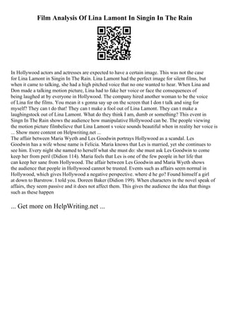 Film Analysis Of Lina Lamont In Singin In The Rain
In Hollywood actors and actresses are expected to have a certain image. This was not the case
for Lina Lamont in Singin In The Rain. Lina Lamont had the perfect image for silent films, but
when it came to talking, she had a high pitched voice that no one wanted to hear. When Lina and
Don made a talking motion picture, Lina had to fake her voice or face the consequences of
being laughed at by everyone in Hollywood. The company hired another woman to be the voice
of Lina for the films. You mean it s gonna say up on the screen that I don t talk and sing for
myself? They can t do that! They can t make a fool out of Lina Lamont. They can t make a
laughingstock out of Lina Lamont. What do they think I am, dumb or something? This event in
Singn In The Rain shows the audience how manipulative Hollywood can be. The people viewing
the motion picture filmbelieve that Lina Lamont s voice sounds beautiful when in reality her voice is
... Show more content on Helpwriting.net ...
The affair between Maria Wyeth and Les Goodwin portrays Hollywood as a scandal. Les
Goodwin has a wife whose name is Felicia. Maria knows that Les is married, yet she continues to
see him. Every night she named to herself what she must do: she must ask Les Goodwin to come
keep her from peril (Didion 114). Maria feels that Les is one of the few people in her life that
can keep her sane from Hollywood. The affair between Les Goodwin and Maria Wyeth shows
the audience that people in Hollywood cannot be trusted. Events such as affairs seem normal in
Hollywood, which gives Hollywood a negative perspective. where d he go? Found himself a girl
at down to Barstrow. I told you. Doreen Baker (Didion 199). When characters in the novel speak of
affairs, they seem passive and it does not affect them. This gives the audience the idea that things
such as these happen
... Get more on HelpWriting.net ...
 