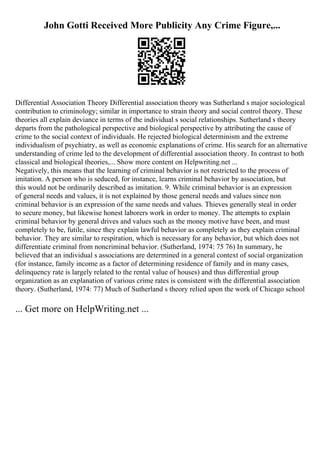 John Gotti Received More Publicity Any Crime Figure,...
Differential Association Theory Differential association theory was Sutherland s major sociological
contribution to criminology; similar in importance to strain theory and social control theory. These
theories all explain deviance in terms of the individual s social relationships. Sutherland s theory
departs from the pathological perspective and biological perspective by attributing the cause of
crime to the social context of individuals. He rejected biological determinism and the extreme
individualism of psychiatry, as well as economic explanations of crime. His search for an alternative
understanding of crime led to the development of differential association theory. In contrast to both
classical and biological theories,... Show more content on Helpwriting.net ...
Negatively, this means that the learning of criminal behavior is not restricted to the process of
imitation. A person who is seduced, for instance, learns criminal behavior by association, but
this would not be ordinarily described as imitation. 9. While criminal behavior is an expression
of general needs and values, it is not explained by those general needs and values since non
criminal behavior is an expression of the same needs and values. Thieves generally steal in order
to secure money, but likewise honest laborers work in order to money. The attempts to explain
criminal behavior by general drives and values such as the money motive have been, and must
completely to be, futile, since they explain lawful behavior as completely as they explain criminal
behavior. They are similar to respiration, which is necessary for any behavior, but which does not
differentiate criminal from noncriminal behavior. (Sutherland, 1974: 75 76) In summary, he
believed that an individual s associations are determined in a general context of social organization
(for instance, family income as a factor of determining residence of family and in many cases,
delinquency rate is largely related to the rental value of houses) and thus differential group
organization as an explanation of various crime rates is consistent with the differential association
theory. (Sutherland, 1974: 77) Much of Sutherland s theory relied upon the work of Chicago school
... Get more on HelpWriting.net ...
 