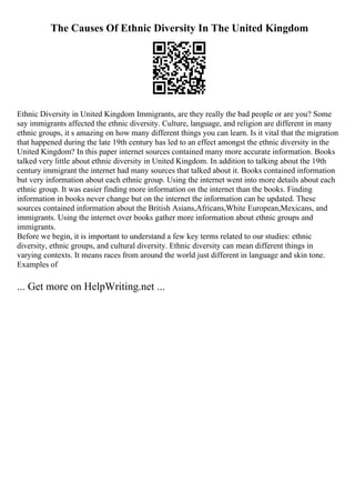 The Causes Of Ethnic Diversity In The United Kingdom
Ethnic Diversity in United Kingdom Immigrants, are they really the bad people or are you? Some
say immigrants affected the ethnic diversity. Culture, language, and religion are different in many
ethnic groups, it s amazing on how many different things you can learn. Is it vital that the migration
that happened during the late 19th century has led to an effect amongst the ethnic diversity in the
United Kingdom? In this paper internet sources contained many more accurate information. Books
talked very little about ethnic diversity in United Kingdom. In addition to talking about the 19th
century immigrant the internet had many sources that talked about it. Books contained information
but very information about each ethnic group. Using the internet went into more details about each
ethnic group. It was easier finding more information on the internet than the books. Finding
information in books never change but on the internet the information can be updated. These
sources contained information about the British Asians,Africans,White European,Mexicans, and
immigrants. Using the internet over books gather more information about ethnic groups and
immigrants.
Before we begin, it is important to understand a few key terms related to our studies: ethnic
diversity, ethnic groups, and cultural diversity. Ethnic diversity can mean different things in
varying contexts. It means races from around the world just different in language and skin tone.
Examples of
... Get more on HelpWriting.net ...
 