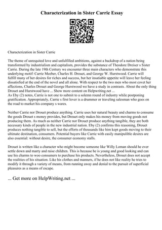 Characterization in Sister Carrie Essay
Characterization in Sister Carrie
The theme of unrequited love and unfulfilled ambitions, against a backdrop of a nation being
transformed by industrialism and capitalism, provides the substance of Theodore Dreiser s Sister
Carrie. During the late 19th Century we encounter three main characters who demonstrate this
underlying motif: Carrie Meeber, Charles H. Drouet, and George W. Hurstwood. Carrie will
fulfill many of her desires for riches and success, but her insatiable appetite will leave her feeling
dissatisfied at the end of the novel and all alone. With respect to the two men who most covet her
affections, Charles Drouet and George Hurstwood we have a study in contrasts. About the only thing
Drouet and Hurstwood have ... Show more content on Helpwriting.net ...
As Eby (2) notes, Carrie is not one to submit to a solemn round of industry while postponing
gratification. Appropriately, Carrie s first lover is a drummer or traveling salesman who goes on
the road to market his company s wares.
Neither Carrie nor Drouet produce anything. Carrie uses her natural beauty and charms to consume
the goods Drouet s money provides, but Drouet only makes his money from moving goods not
producing them. As much as neither Carrie nor Drouet produce anything tangible, they are both
necessary kinds of people in the new industrial nation. Eby (2) confirms this reasoning, Drouet
produces nothing tangible to sell, but the efforts of thousands like him kept goods moving to their
ultimate destination, consumers. Potential buyers like Carrie with easily manipulible desires are
also essential: without desire, the consumer economy stalls.
Drouet is written like a character who might become someone like Willy Loman should he ever
settle down and marry and raise children. This is because he is young and good looking and can
use his charms to woo consumers to purchase his products. Nevertheless, Drouet does not accept
the realities of his situation. Like his clothes and manners, if he does not like reality he tries to
modify it through a variety of means, from running away and denial to the pursuit of superficial
pleasures as a means of escape.
... Get more on HelpWriting.net ...
 