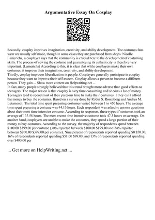 Argumentative Essay On Cosplay
Secondly, cosplay improves imagination, creativity, and ability development. The costumes fans
wear are usually self made, though in some cases they are purchased from shops. Nicolle
Lamerichs, a cosplayer says that the community is crucial here to the development of costuming
skills. The process of sewing the costume and guaranteeing its authenticity is therefore very
important. (Lamerichs) According to this, it is clear that while cosplayers make their own
costumes, it improve their imagination, creativity, and ability development.
Thirdly, cosplay improves liberalization in people. Cosplayers generally participate in cosplay
because they want to improve their self esteem. Cosplay allows a person to become a different
person. They gain ... Show more content on Helpwriting.net ...
In fact, many people strongly believed that this trend brought more adverse than good effects to
teenagers. The major reason is that cosplay is very time consuming and/or costs a lot of money.
Teenagers tend to spend most of their precious time to make their costumes if they can t afford
the money to buy the costumes. Based on a survey done by Robin S. Rosenberg and Andrea M.
Letamendi, The total time spent preparing costumes varied between 1 to 450 hours. The average
time spent preparing a costume was 44.16 hours. Each respondent was asked to answer questions
about their most time intensive costume. According to responses, these types of costumes took an
average of 133.58 hours. The most recent time intensive costume took 47.3 hours on average. On
another hand, cosplayers are unable to make the costumes, they spend a large portion of their
money to buy costumes. According to the survey, the majority of respondents spend between
$100.00 $399.00 per costume (30% reported between $100.00 $199.00 and 24% reported
between $200.00 $399.00 per costume). Nine percent of respondents reported spending $0 $50.00,
16% of respondents reported spending $51.00 $99.00, and 13% of respondents reported spending
over $400.00 per
... Get more on HelpWriting.net ...
 