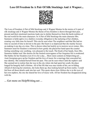 Loss Of Freedom In A Pair Of Silk Stockings And A Wagner...
The Loss of Freedom A Pair of Silk Stockings and A Wagner Montee In the stories of A pair of
silk stockings and A Wagner Montee the theme of loss freedom is shown through their past,
present and their emotional reactions leads one to shelter themselves from the harsh realities of
the real world for the main characters. In A Pair of Silk Stockings the main character Mrs.
Summers is held captive in a shallow everyday obligation to the nurturing of her children,
creating very little time for herself. This can be seen when The neighbors said that She had no
time no second of time to devote to the past. Her heart is so depressed that she mainly focuses
on making it one day at a time. This is shown when but luckily no to morrow never comes. Mrs.
Summers need for freedom is mirrored in how gently she placed her hand upon the counter
feeling something very soothing, very pleasant to the touch. The brush of her hands, frees Mrs.
Summers hidden soul. Her desires for the limited extravagance of her forgotten life is awakened.
She battles for her freedom even if it is for a day.... Show more content on Helpwriting.net ...
Aunt Georgiana gave up her freedom and the love of music for a marriage that concealed her
true identity. She isolated herself from her past. This can be seen when Clark the nephew said
She seemed not to realize that she was in the city where she had spent her youth, the place
longed for hungrily half a lifetime. All of the life that was once inside of her, are in hiding.
Afraid of showing her emotions, she locks them up, thus locking herself up from reality. I could
feel how all those details sank into her soul. This quote shows how lifeless she is in the eyes of
her own nephew, the one she shared her love of music with. All her freedom has disappeared along
with the
... Get more on HelpWriting.net ...
 