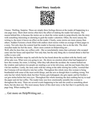 Short Story Analysis
Unease. Thrilling. Surprise. These are simply three feelings thrown at the reader all happening in a
one page story. Short short stories often have the affect of making the reader feel uneasy. The
reason behind this, is because the stories are so short the writer needs to jump directly into the story
with something interesting or alarming to grab the reader s attention. Often, the more uneasy the
writing is, the more it leaves an effect on the reader. Clearly, some stories are more uneasy than
others. Sudden Fictionis a book filled with endless short stories within an average of three pages to
a story. Not only does the content lead the reader to become uneasy, but so do the title. The short
storythat made me feel the most... Show more content on Helpwriting.net ...
Well, after he does that, my coffees cold... She so nonchalantly states that a prisoner who escaped
came into her house and raped her! Not only that, but the only thing she is worried about is that her
coffee is now cold.
After that, her brother stops by and tells her he has heard about the accident with the family and
all he asks was, What were you going to see . He shows no emotion about what had happened or
how this woman, his sister, is feeling. After they talk about the accident, the women looked out
the window and realizes two people are stealing a car in her driveway, and she just hopes they don
t hit her mailbox. Lastly, the story ends with her sitting at the table stirring her coffee, worried that
the Cremona will not dissolve into her coffee. Throughout this whole story this woman is being
bombarded with some of the most awful things, and she acts as though there is nothing wrong. Not
only has her whole family died, but then Timmy gets kidnapped, she gets raped, and her brother s
car gets stolen before her own eyes. Throughout this whole morning she does nothing but try to read
the paper and stir her coffee. The reader truly sees how emotionally unstable this woman is
throughout the story. There are several events happening to her and she could so something about
them, but she does not. The most uneasy factor of this short story is the fact that it is perfectly one
page long. When reading this
... Get more on HelpWriting.net ...
 