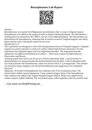 Benzophenone Lab Report
Abstract
Bromobenzene was reacted with Magnesium and anhydrous ether to create a Grignard reagent.
Benzophenone was added to the reagent in order to produce triphenylmethanol. The final product s
melting point was measured at 40.5 44В°C; too low to be triphenylmethanol. The final product was
determined to be benzophenone, indicating that no reaction occurred. Grignard reagents were likely
deactivated by water, causing the reaction to not occur.
Introduction1,2,3
This experiment was designed to work with the preparation and use of Grignard reagents1. Grignard
reagents are used in reactions to create new carbon carbon bonds between structures2. For this
experiment, the Grignard reagent used was magnesium bromide1. The magnesium bromide
substituent was added to bromobenzene to make it ... Show more content on Helpwriting.net ...
Observations and Results
A heating mantle and variac were set up for a 50 ml round bottom flask. 1.5g of p bromo n,n
dimethylaniline was measured under the hood and placed into the flask. 2.5ml of anhydrous ether
was used to dissolve the bromobenzene, which was mixed with 0.27 g of magnesium. This solution
was mixed by using a magnetic stir rod until bromobenzene and magnesium were completely
dissolved.
Separately, 20.0 mmol of benzophenone was combined with 10 ml of anhydrous ether. The
mixture had a slightly layered appearance. Using a pipette dropper, drops of the benzophenone
ether solution were added to the original Grignard reagent solution. Drops were added slowly,
contact caused a slightly bubbling. This was heated using a reflux apparatus while the reaction took
... Get more on HelpWriting.net ...
 