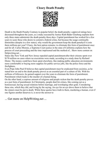 Cleary Death Penalty
Death to the Death Penalty Contrary to popular belief, the death penalty s approval ratings have
decreased throughout the years, as a study executed by Justice Ruth Bader Ginsburg explains how
only three states administer the death penalty these days. Capital punishment has worked for a few
years to scare those who desire to commit a federal crime, but because the usage continually
diminishes (despite in a few states), why would the government keep the death penaltyif it costs
them millions per year? Cleary, the best option remains: to eliminate this form of punishment once
and for all. Carlos Moreno, a Supreme Court justice in the state of California explains how the
process of court proceeding and the time imprisoned and the method of... Show more content on
Helpwriting.net ...
States like New York and New Jersey repealed capital punishmentafter their citizens spent over
$170 million on cases where no executions were made, according to a study done by Richard
Dieter. The money could have been spent elsewhere, like making public education environments
more comfortable or buying more supplies for public service jobs, like the police force and the
firefighters.
Even Pope John Paul II believes that capital punishment must be eradicated from societies, as he
stated how an end to the death penalty proves as an essential part of a culture of life. With his
millions of followers, he gained support over the years to eliminate the form of punishment.
Punishment which leads to the murder of a human being.
On the other hand, a copious amount of religions and people reckon that the death penalty proves
as a just form of punishment. In Christianity, people died for crimes, like coming out as a
homosexual, having sexual relations before marriage, and worshiping other gods. Considering
these sins, which they did, and living by the saying, An eye for an eye drove them to believe that
the sinners must be put to death. While these quotes have truth to them, murdering a human, even if
one figures another deserves it, is never the answer to
... Get more on HelpWriting.net ...
 
