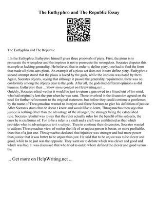 The Euthyphro and The Republic Essay
The Euthyphro and The Republic
I.In the Euthyphro, Euthyphro himself gives three proposals of piety. First, the pious is to
prosecute the wrongdoer and the impious is not to prosecute the wrongdoer. Socrates disputes this
example as lacking generality. He believed that in order to define piety, one had to find the form
that made all pious acts pious. An example of a pious act does not in turn define piety. Euthyphros
second attempt stated that the pious is loved by the gods, while the impious was hated by them.
Again, Socrates objects, saying that although it passed the generality requirement, there was no
conformity among the objects dear to the gods. After all, the gods had different opinions as did
humans. Euthyphro then ... Show more content on Helpwriting.net ...
Quickly, Socrates asked wether it would be just to return a gun owed to a friend out of his mind,
who had originally lent the gun when he was sane. Those involved in the discussion agreed on the
need for further refinements to the original statement, but before they could continue a gentleman
by the name of Thrasymachus wanted to interject and force Socrates to give his definition of justice.
After Socrates states that he doesn t know and would like to learn, Thrasymachus then says that
justice is nothing other than the advantage of the stronger, the stronger being the established
rule. Socrates rebuttal was to say that the ruler actually rules for the benefit of his subjects, the
ones he is craftsman of. For to be a ruler is a craft and a craft was established as that which
provides what is advantageous to it s subject. Then to continue their discussion, Socrates wanted
to address Thrasymachus view of wether the life of an unjust person is better, or more profitable,
than that of a just one. Thrasymachus declared that injustice was stronger and had more power
than justice that it was better to be unjust than just. He said that to be unjust was to be clever and
good, while to be just was the opposite. They went on to debate which was clever and good and
which was bad. It was discussed that who tried to outdo whom defined the clever and good versus
the
... Get more on HelpWriting.net ...
 