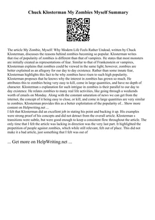 Chuck Klosterman My Zombies Myself Summary
The article My Zombie, Myself: Why Modern Life Feels Rather Undead, written by Chuck
Klosterman, discusses the reasons behind zombies becoming so popular. Klosterman writes
that rise of popularity of zombies is different than that of vampires. He states that most monsters
are initially created as representations of fear. Similar to that of Frankenstein or vampires,
Klosterman explains that zombies could be viewed in the same light; however, zombies are
better explained as an allegory for our day to day existence. Rather than some innate fear,
Klosterman highlights this fact to be why zombies have risen to such high popularity.
Klosterman proposes that he knows why the interest in zombies has grown so much. He
attributes this to zombies being very easy to kill, come in large quantities, and have no depth of
character. Klosterman s explanation for such intrigue in zombies is their parallel to our day to
day existence. He relates zombies to many real life activities, like going through a weekends
worth of emails on Monday. Along with the constant saturation of news we can get from the
internet, the concept of it being easy to close, or kill, and come in large quantities are very similar
to zombies. Klosterman provides this as a better exploitation of the popularity of... Show more
content on Helpwriting.net ...
I felt that Klosterman did an excellent job in stating his point and backing it up. His examples
were strong proof of his concepts and did not detract from the overall article. Klosterman s
transitions were subtle, but were good enough to keep a consistent flow throughout the article. The
only time that I felt the article was lacking in direction was the very last part. It highlighted the
prepetition of people against zombies, which while still relevant, felt out of place. This did not
make it a bad article, just something that I felt was out of
... Get more on HelpWriting.net ...
 