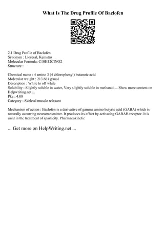 What Is The Drug Profile Of Baclofen
2.1 Drug Profile of Baclofen
Synonym : Lioresal, Kemstro
Molecular Formula: C10H12ClNO2
Structure :
Chemical name : 4 amino 3 (4 chlorophenyl) butanoic acid
Molecular weight : 213.661 g/mol
Description : White to off white
Solubility : Slightly soluble in water, Very slightly soluble in methanol,... Show more content on
Helpwriting.net ...
Pka : 4.00
Category : Skeletal muscle relaxant
Mechanism of action : Baclofen is a derivative of gamma amino butyric acid (GABA) which is
naturally occurring neurotransmitter. It produces its effect by activating GABAB receptor. It is
used in the treatment of spasticity. Pharmacokinetic
... Get more on HelpWriting.net ...
 