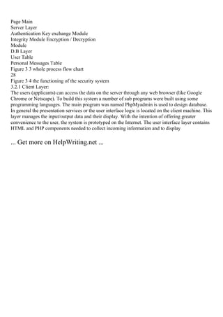 Page Main
Server Layer
Authentication Key exchange Module
Integrity Module Encryption / Decryption
Module
D.B Layer
User Table
Personal Messages Table
Figure 3 3 whole process flow chart
28
Figure 3 4 the functioning of the security system
3.2.1 Client Layer:
The users (applicants) can access the data on the server through any web browser (like Google
Chrome or Netscape). To build this system a number of sub programs were built using some
programming languages. The main program was named PhpMyadmin is used to design database.
In general the presentation services or the user interface logic is located on the client machine. This
layer manages the input/output data and their display. With the intention of offering greater
convenience to the user, the system is prototyped on the Internet. The user interface layer contains
HTML and PHP components needed to collect incoming information and to display
... Get more on HelpWriting.net ...
 