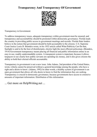 Transparency And Transparency Of Government
Transparency in Government
To address transparency issues, adequate transparency within government must be ensured; and
transparency and accountability should be promoted within democratic governance. Florida leads
the country in providing public access to government meetings and records. Florida State leaders
believe in the notion that government should be held accountable to the citizens. U.S. Supreme
Court Justice Louis D. Brandeis wrote, in his 1932 article called What Publicity Can Do that,
Sunlight is said to be the best of disinfectants; electric light the most efficient policeman. (Brandeis,
1914) Government transparency means placing all financial and public information online in an
easy to use, readily understandable system. A transparent system is important, because it allows
taxpayers to see clearly how public servants are spending tax money, and it also gives citizens the
ability to hold their elected officials accountable.
Transparency in government is not a new issue. John Adams, 2nd president of the United States,
wrote, Liberty cannot be preserved without a general knowledge among the people, who have a
right and a desire to know. (Adams, 1992) In other words, a healthy system of government is an
open government that allows all who desire to know to find the information they are seeking.
Transparency is crucial to democratic governance, because governments have access to extensive
amounts of important information. Distribution of this information
... Get more on HelpWriting.net ...
 