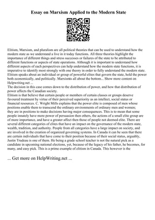 Essay on Marxism Applied to the Modern State
Elitism, Marxism, and pluralism are all political theories that can be used to understand how the
modern state as we understand a live in it today functions. All three theories highlight the
importance of different things and stress successes or failures of the state to be attributed to
different functions or aspects of state operations. Although it is important to understand how
different aspects of each perspectives can help understand how the modern state functions, it is
imperative to identify most strongly with one theory in order to fully understand the modern state.
Elitism speaks about an individual or group of powerful elites that govern the state, hold the power
both economically, and politically. Marxismis all about the bottom... Show more content on
Helpwriting.net ...
The decision in this case comes down to the distribution of power, and how that distribution of
power affects the Canadian society.
Elitism is that believe that certain people or members of certain classes or groups deserve
favoured treatment by virtue of their perceived superiority as an intellect, social status or
financial resources. C. Wright Mills explains that the power elite is composed of men whose
positions enable them to transcend the ordinary environments of ordinary men and women;
they are in positions to make decisions having major consequences. This is to mean that some
people innately have more power of persuasion then others, the actions of a small elite group are
of more importance, and have a greater affect then those of people not deemed elite. There are
several different categories of elites that have an impact on the governance of the modern state,
wealth, tradition, and authority. People from all categories have a large impact on society, and
are involved in the creation of organized governing systems. In Canada it can be seen that there
are certain individuals that have come to their position because of their social status, arguably,
Justin Trudeau is one of them. He being a grade school teacher is not the natural pick as a
candidate in upcoming national elections, yet, because of the legacy of his father, he becomes, for
many, and easy pick. This is a prime example of elitism in Canada. This however is the
... Get more on HelpWriting.net ...
 