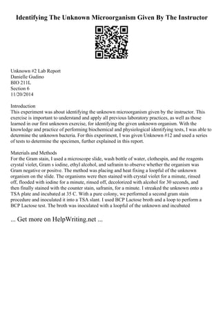 Identifying The Unknown Microorganism Given By The Instructor
Unknown #2 Lab Report
Danielle Gudino
BIO 211L
Section 6
11/20/2014
Introduction
This experiment was about identifying the unknown microorganism given by the instructor. This
exercise is important to understand and apply all previous laboratory practices, as well as those
learned in our first unknown exercise, for identifying the given unknown organism. With the
knowledge and practice of performing biochemical and physiological identifying tests, I was able to
determine the unknown bacteria. For this experiment, I was given Unknown #12 and used a series
of tests to determine the specimen, further explained in this report.
Materials and Methods
For the Gram stain, I used a microscope slide, wash bottle of water, clothespin, and the reagents
crystal violet, Gram s iodine, ethyl alcohol, and safranin to observe whether the organism was
Gram negative or positve. The method was placing and heat fixing a loopful of the unknown
organism on the slide. The organisms were then stained with crystal violet for a minute, rinsed
off, flooded with iodine for a minute, rinsed off, decolorized with alcohol for 30 seconds, and
then finally stained with the counter stain, safranin, for a minute. I streaked the unknown onto a
TSA plate and incubated at 35 C. With a pure colony, we performed a second gram stain
procedure and inoculated it into a TSA slant. I used BCP Lactose broth and a loop to perform a
BCP Lactose test. The broth was inoculated with a loopful of the unknown and incubated
... Get more on HelpWriting.net ...
 