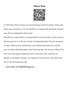 Marco Polo
In 1298 Marco Polo of Venice was arrested and put in prison in Genoa. Venice and
Genoa were involved in a civil war and Polo was charged with serving the Venetian
army. He was imprisoned without a trial.
Polo offered a unique defense. He argued that he owed no loyalty to Venice since he
had been gone for over 20 years. Further, he claimed that those 20 years were spent
in China. While in jail he told his story to his cellmate Rusticello who wrote the
story in a book called Description of the World and later, The Travels of Marco Polo.
Even in his time people doubted the stories in the book. They seemed far too
fantastic to the people of Europe. It is important to note, however, that Europe had
not yet seen the Renaissance and
... Get more on HelpWriting.net ...
 