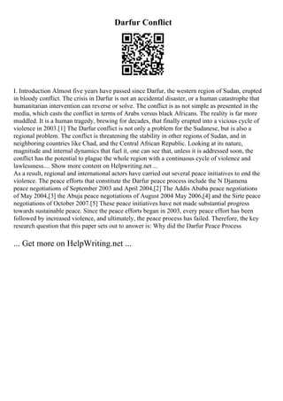 Darfur Conflict
I. Introduction Almost five years have passed since Darfur, the western region of Sudan, erupted
in bloody conflict. The crisis in Darfur is not an accidental disaster, or a human catastrophe that
humanitarian intervention can reverse or solve. The conflict is as not simple as presented in the
media, which casts the conflict in terms of Arabs versus black Africans. The reality is far more
muddled. It is a human tragedy, brewing for decades, that finally erupted into a vicious cycle of
violence in 2003.[1] The Darfur conflict is not only a problem for the Sudanese, but is also a
regional problem. The conflict is threatening the stability in other regions of Sudan, and in
neighboring countries like Chad, and the Central African Republic. Looking at its nature,
magnitude and internal dynamics that fuel it, one can see that, unless it is addressed soon, the
conflict has the potential to plague the whole region with a continuous cycle of violence and
lawlessness.... Show more content on Helpwriting.net ...
As a result, regional and international actors have carried out several peace initiatives to end the
violence. The peace efforts that constitute the Darfur peace process include the N Djamena
peace negotiations of September 2003 and April 2004,[2] The Addis Ababa peace negotiations
of May 2004,[3] the Abuja peace negotiations of August 2004 May 2006,[4] and the Sirte peace
negotiations of October 2007.[5] These peace initiatives have not made substantial progress
towards sustainable peace. Since the peace efforts began in 2003, every peace effort has been
followed by increased violence, and ultimately, the peace process has failed. Therefore, the key
research question that this paper sets out to answer is: Why did the Darfur Peace Process
... Get more on HelpWriting.net ...
 
