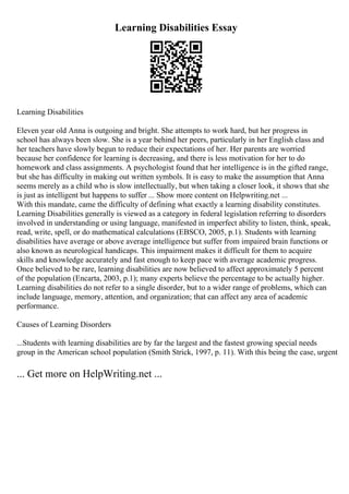 Learning Disabilities Essay
Learning Disabilities
Eleven year old Anna is outgoing and bright. She attempts to work hard, but her progress in
school has always been slow. She is a year behind her peers, particularly in her English class and
her teachers have slowly begun to reduce their expectations of her. Her parents are worried
because her confidence for learning is decreasing, and there is less motivation for her to do
homework and class assignments. A psychologist found that her intelligence is in the gifted range,
but she has difficulty in making out written symbols. It is easy to make the assumption that Anna
seems merely as a child who is slow intellectually, but when taking a closer look, it shows that she
is just as intelligent but happens to suffer ... Show more content on Helpwriting.net ...
With this mandate, came the difficulty of defining what exactly a learning disability constitutes.
Learning Disabilities generally is viewed as a category in federal legislation referring to disorders
involved in understanding or using language, manifested in imperfect ability to listen, think, speak,
read, write, spell, or do mathematical calculations (EBSCO, 2005, p.1). Students with learning
disabilities have average or above average intelligence but suffer from impaired brain functions or
also known as neurological handicaps. This impairment makes it difficult for them to acquire
skills and knowledge accurately and fast enough to keep pace with average academic progress.
Once believed to be rare, learning disabilities are now believed to affect approximately 5 percent
of the population (Encarta, 2003, p.1); many experts believe the percentage to be actually higher.
Learning disabilities do not refer to a single disorder, but to a wider range of problems, which can
include language, memory, attention, and organization; that can affect any area of academic
performance.
Causes of Learning Disorders
...Students with learning disabilities are by far the largest and the fastest growing special needs
group in the American school population (Smith Strick, 1997, p. 11). With this being the case, urgent
... Get more on HelpWriting.net ...
 
