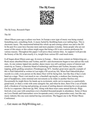 The Dj Essay
The Dj Essay, Research Paper
The DJ
About fifteen years ago a culture was born. In Europe a new type of music was being created.
Something new, something fresh. A music fueled by throbbing beats over rattling bass. This is
electronic music. The mastermind behind this whole up and coming culture was and is the DJ.
In the past five years have become more and more popular everyday. Some people who are not
aware of this music or this culture might argue that being a DJ is not a serious profession for
various reasons. Throughout this paper I will prove these notions false. As support I will provide
the history of the DJ, what exactly it is, insight from various DJ s and much more.
It all began about fifteen years ago. In towns in Europe ... Show more content on Helpwriting.net ...
Rock music absorbed House and Techno, and DJ s and electronicists began to tour and act like rock
stars. As one century tipped into another, dance music was still a primary source of interest and
creativity as Trance, a futuristic blend of technology and House and Techno, became a chart
topping, globe girdling sensation ( Prendergast pg 367). Another great more specific example of
this is Paul Oakenfold as written in Last night a DJ saved my life, When Paul Oakenfold plays
records in a club, every person on the dance floor will be facing him. Just like they d face a rock
band on a stage. There s not much to see: a baseball cap maybe, a studious face leaning into a
pair of headphones, some minimal arm movements as he slides in another flawless mix.
Occasionally he might throw his hands up in excitement, smile out in response to a particularly
grand track, or share a wink with some energetic fan, and when he does, there ll be a sea of hands
aloft, a breakout of waving and grinning, an ocean of smiling dancers mirroring his every gesture.
For he is a superstar ( Brewster pg 384). Along with these tours came annual festivals. Huge
festivals every year with sometimes over a hundred thousand people in attendance. Some of these
are Love Parade and Gatecrasher( www.loveparade.com) ( www.gatecrasher.com). Just like any
music industry this one soon started having conventions. The biggest one is the Winter Music
Conference(
... Get more on HelpWriting.net ...
 