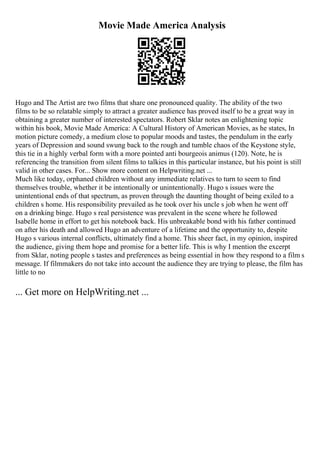Movie Made America Analysis
Hugo and The Artist are two films that share one pronounced quality. The ability of the two
films to be so relatable simply to attract a greater audience has proved itself to be a great way in
obtaining a greater number of interested spectators. Robert Sklar notes an enlightening topic
within his book, Movie Made America: A Cultural History of American Movies, as he states, In
motion picture comedy, a medium close to popular moods and tastes, the pendulum in the early
years of Depression and sound swung back to the rough and tumble chaos of the Keystone style,
this tie in a highly verbal form with a more pointed anti bourgeois animus (120). Note, he is
referencing the transition from silent films to talkies in this particular instance, but his point is still
valid in other cases. For... Show more content on Helpwriting.net ...
Much like today, orphaned children without any immediate relatives to turn to seem to find
themselves trouble, whether it be intentionally or unintentionally. Hugo s issues were the
unintentional ends of that spectrum, as proven through the daunting thought of being exiled to a
children s home. His responsibility prevailed as he took over his uncle s job when he went off
on a drinking binge. Hugo s real persistence was prevalent in the scene where he followed
Isabelle home in effort to get his notebook back. His unbreakable bond with his father continued
on after his death and allowed Hugo an adventure of a lifetime and the opportunity to, despite
Hugo s various internal conflicts, ultimately find a home. This sheer fact, in my opinion, inspired
the audience, giving them hope and promise for a better life. This is why I mention the excerpt
from Sklar, noting people s tastes and preferences as being essential in how they respond to a film s
message. If filmmakers do not take into account the audience they are trying to please, the film has
little to no
... Get more on HelpWriting.net ...
 