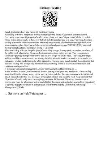 Business Texting
Reach Customers Easy and Fast with Business Texting
According to Forbes Magazine, mobile marketing is the future of customer communication.
Forbes cites that over 80 percent of adults own a phone and over 90 percent of adults keep their
phone within arm s reach. In fact, over half of mobile searches lead to a sale. Therefore, business
texting is essential to business success. Here are three reasons why business texting is critical to
your marketing plan. http://www.forbes.com/sites/cherylsnappconner/2013/11/12/fifty essential
mobile marketing facts/ Business Texting is Optional
Mass marketing relies on the principles of saturating a target demographic or random members of
the public with advertising. However, business texting is an opt in service. That is, consumers
voluntarily provide their phone number and are free to opt out at any time. Therefore, the target
audience will be consumers who are already familiar with the product or service. As a result, you
can reduce wasted marketing costs while accurately reaching your target market. Keep in mind that
business texting will always rely on traditional advertising forms to establish and maintain and
customer texting database.
It Increases Consumer Engagement ... Show more content on Helpwriting.net ...
When it comes to email, consumers are tired of dealing with spam and banner ads. Since texting
spam is still in the infancy stage, phone users aren t as jaded as they are compared with traditional
email. In addition to this, text messages are quicker, shorter and easier to read. Keep in mind that
25 percent of adults only have a smartphone to access the Internet. Therefore, the conversion
process and rates for a business text is much higher. Business texting is also an excellent opportunity
to directly engage consumers in conversation while improving the Customer Relationship
Management (CRM)
... Get more on HelpWriting.net ...
 