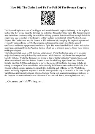 How Did The Goths Lead To The Fall Of The Roman Empire
The Roman Empire was one of the biggest and most influential empires in history. At its height it
looked like they would never be defeated but in the late 5th century they were. The Roman Empire
was formed and remembered by its incredible military prowess, but that military strength failed the
empire and lead to the fall of the Empire. Military defeats led to the fall of the Western Roman
Empire. The Goths came into the Empire in 376 and never left, ravaging the empire for years and
eventually sacking Rome in 410. By ravaging and sacking the empire they Goths gained
confidence and better equipment to continue to fight. The Vandals raided North Africa and stole a
major grain producer from the Western Empire which led to a loss in money... Show more content
on Helpwriting.net ...
The Goths rebelled again in 395 this time under Alaric. While this Gothic army never won any
major battles they totally defeated by the Romans. Alaric invaded Italy in 402 but was pushed
back by Stilicho. While the Romans were trying to deal with the Goths the Vandals, Suebi, and
Alans crossed the Rhine into Roman Empire. Alaric invaded Italy again in 407 and this time
Stilicho paid him 4,000 pounds in gold to leave. By paying off the Goths this made Stilicho an
enemy in the eyes of the some officials and eventually Stilicho was executed which left the West
Empire without a strong general. Eventually this led to the sack of Rome in 410. While Rome
wasn t politically important anymore it was the most symbolic city in the world at the time. People
were Roman citizens not Milanian citizens. Sacking Rome sent an enormous message not only to
the Emperor but to the other German tribes that if we can sack Rome, then anybody can sack
... Get more on HelpWriting.net ...
 