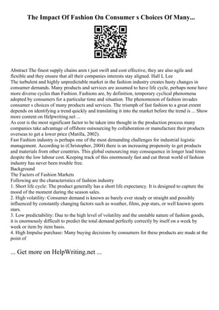 The Impact Of Fashion On Consumer s Choices Of Many...
Abstract The finest supply chains aren t just swift and cost effective, they are also agile and
flexible and they ensure that all their companies interests stay aligned. Hall L Lee
The turbulent and highly unpredictable market in the fashion industry creates hasty changes in
consumer demands. Many products and services are assumed to have life cycle, perhaps none have
more diverse cycles than Fashion. Fashions are, by definition, temporary cyclical phenomena
adopted by consumers for a particular time and situation. The phenomenon of fashion invades
consumer s choices of many products and services. The triumph of fast fashion to a great extent
depends on identifying a trend quickly and translating it into the market before the trend is ... Show
more content on Helpwriting.net ...
As cost is the most significant factor to be taken into thought in the production process many
companies take advantage of offshore outsourcing by collaboration or manufacture their products
overseas to get a lower price (Matilla, 2002).
Fast Fashion industry is perhaps one of the most demanding challenges for industrial logistic
management. According to (Christopher, 2004) there is an increasing propensity to get products
and materials from other countries. This global outsourcing may consequence in longer lead times
despite the low labour cost. Keeping track of this enormously fast and cut throat world of fashion
industry has never been trouble free.
Background
The Factors of Fashion Markets
Following are the characteristics of fashion industry
1. Short life cycle: The product generally has a short life expectancy. It is designed to capture the
mood of the moment during the season sales.
2. High volatility: Consumer demand is known as barely ever steady or straight and possibly
influenced by constantly changing factors such as weather, films, pop stars, or well known sports
stars.
3. Low predictability: Due to the high level of volatility and the unstable nature of fashion goods,
it is enormously difficult to predict the total demand perfectly correctly by itself on a week by
week or item by item basis.
4. High Impulse purchase: Many buying decisions by consumers for these products are made at the
point of
... Get more on HelpWriting.net ...
 