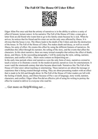 The Fall Of The House Of Usher Effect
Edgar Allan Poe once said that the artistry of narratives is in the ability to achieve a unity of
effect (Clement, lecture notes). In his narrative The Fall of the House of Usher, a man gets a
letter from an old friend who wants him to go to his family estate because he is sick. When he
arrives, he notices that his friend and his sister are not the only ones affected by illness. It is
obvious that the house is too. The illness leads to the death of the Ushers and also the destruction
of the house. In The Fall of the House of Usher, Poe makes death and decay, as well as overall
illness, his unity of effect. He creates this effect by using the different features of narratives. He
establishes this effect through his narrator, the setting of the story, and the events that affect the
characters. In this short narrative, there are many textual examples that enforce the effect of death,
decay, and illness. In the succeeding paragraphs, I will be analyzing the style, setting, narrator,
characters, and conflict of this... Show more content on Helpwriting.net ...
In the early time periods where oral narratives were the only form of story, narratives existed to
teach a lesson or to illustrate a moral. In the medieval period, narratives were for entertainment. It
wasn t until the nineteenth century that tales became about truth. Narratives like The Fall of the
House of Usher aren t about teaching or entertaining. These narratives are about the message or
experience that is being created through writing. They are about presenting readers with an effect
that is made to be felt and thought about. In The Fall of the House of Usher readers are left with
the feeling of death, decay, and illness because of Poe s use of language, story world, narrator,
characters, and conflict. Edgar Allan Poe did an effective job of using his writing to portray the
effect he wanted to deliver to everyone who read his
... Get more on HelpWriting.net ...
 