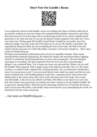 Short Note On Gandhi s Room
I was surprised to discover that Gandhi s room was nothing more than a cell that could only be
accessed by walking out onto the rooftop. His cramped abode probably measured no more than
three feet across by seven feet long with an overpowering stench of raw onions. Gandhi turned
graciously to my mum and said, So you are the special woman assigned to look after me? I am a
very lucky man. Flirting again Mr Gandhi? teased Muriel. Gandhi let out another one of his
infectious laughs. Just ring ya bell and I ll be there at yer service Mr Gandhi, cooed Mum. He
responded by taking her hand, the one not holding the tools of her trade, into both of his and
smiled with the innocence of a child, Mrs Dobie, I promise I will not be a burden to... Show more
content on Helpwriting.net ...
His body unceremoniously jolted backwards as he let out inaudible whimper. Mum stared
mortified before profusely apologising. He rubbed his temple with amusement before laughing,
AGAIN! I wished that she had knocked him out stone cold, permanently. The fool chuckled
incessantly at everything. The dunce patted the floor for me to join him, and reluctantly I
obliged. I say, remarked Mum, You ve kept your room very neat and tidy. Where s all yer stuff
Mr Gandhi? Mum enquired. With a single sweep of his hand he motioned, This is it. My whole
existence. I m afraid I lead a cluttered life, Grinning boyishly. Do, you think that I should throw
more of my possessions away? I was convinced that the man s head was empty just like his room
which contained only a thin bedding blanket on the floor, a spinning wheel, some white cloth
folded neatly in the corner along with a bowl, knife and spoon and a few books. Ole ya poor
man Mr Gandhi. Is this all you can afford? said Mum. Mrs Dobie, in my heart I am a very rich
man. My measly mere possessions are nothing more than a means to an end. Replied Gandhi, We
re quite poor, lamented Mum. When the heart is brimming with the love of God then the human
spirit is never poor Mrs Dobie, said Gandhi. Mum stared into his eyes contemplating his words. He
stared back into hers with a reassuring
... Get more on HelpWriting.net ...
 