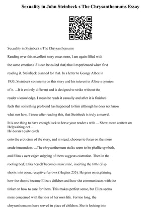 Sexuality in John Steinbeck s The Chrysanthemums Essay
Sexuality in Steinbeck s The Chrysanthemums
Reading over this excellent story once more, I am again filled with
the same emotion (if it can be called that) that I experienced when first
reading it. Steinbeck planned for that. In a letter to George Albee in
1933, Steinbeck comments on this story and his interest in Albee s opinion
of it. ...It is entirely different and is designed to strike without the
reader s knowledge. I mean he reads it casually and after it is finished
feels that something profound has happened to him although he does not know
what nor how. I knew after reading this, that Steinbeck is truly a marvel.
It is one thing to have enough luck to leave your reader s with ... Show more content on
Helpwriting.net ...
He doesn t quite catch
onto the eroticism of the story, and in stead, chooses to focus on the more
crude innuendoes. ...The chrysanthemum stalks seem to be phallic symbols,
and Eliza s over eager snipping of them suggests castration. Then in the
rooting bed, Eliza herself becomes masculine, inserting the little crisp
shoots into open, receptive furrows (Hughes 235). He goes on explaining
how the shoots became Eliza s children and how she communicates with the
tinker on how to care for them. This makes perfect sense, but Eliza seems
more concerned with the loss of her own life. For too long, the
chrysanthemums have served in place of children. She is looking into
 