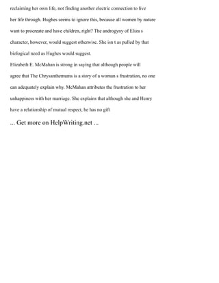 reclaiming her own life, not finding another electric connection to live
her life through. Hughes seems to ignore this, because all women by nature
want to procreate and have children, right? The androgyny of Eliza s
character, however, would suggest otherwise. She isn t as pulled by that
biological need as Hughes would suggest.
Elizabeth E. McMahan is strong in saying that although people will
agree that The Chrysanthemums is a story of a woman s frustration, no one
can adequately explain why. McMahan attributes the frustration to her
unhappiness with her marriage. She explains that although she and Henry
have a relationship of mutual respect, he has no gift
... Get more on HelpWriting.net ...
 