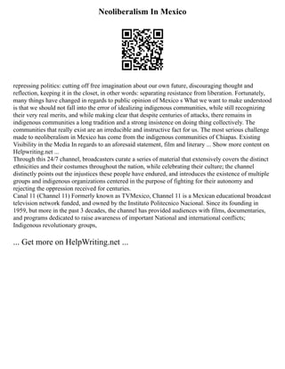 Neoliberalism In Mexico
repressing politics: cutting off free imagination about our own future, discouraging thought and
reflection, keeping it in the closet, in other words: separating resistance from liberation. Fortunately,
many things have changed in regards to public opinion of Mexico s What we want to make understood
is that we should not fall into the error of idealizing indigenous communities, while still recognizing
their very real merits, and while making clear that despite centuries of attacks, there remains in
indigenous communities a long tradition and a strong insistence on doing thing collectively. The
communities that really exist are an irreducible and instructive fact for us. The most serious challenge
made to neoliberalism in Mexico has come from the indigenous communities of Chiapas. Existing
Visibility in the Media In regards to an aforesaid statement, film and literary ... Show more content on
Helpwriting.net ...
Through this 24/7 channel, broadcasters curate a series of material that extensively covers the distinct
ethnicities and their costumes throughout the nation, while celebrating their culture; the channel
distinctly points out the injustices these people have endured, and introduces the existence of multiple
groups and indigenous organizations centered in the purpose of fighting for their autonomy and
rejecting the oppression received for centuries.
Canal 11 (Channel 11) Formerly known as TVMexico, Channel 11 is a Mexican educational broadcast
television network funded, and owned by the Instituto Politecnico Nacional. Since its founding in
1959, but more in the past 3 decades, the channel has provided audiences with films, documentaries,
and programs dedicated to raise awareness of important National and international conflicts;
Indigenous revolutionary groups,
... Get more on HelpWriting.net ...
 