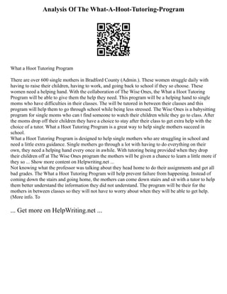 Analysis Of The What-A-Hoot-Tutoring-Program
What a Hoot Tutoring Program
There are over 600 single mothers in Bradford County (Admin.). These women struggle daily with
having to raise their children, having to work, and going back to school if they so choose. These
women need a helping hand. With the collaboration of The Wise Ones, the What a Hoot Tutoring
Program will be able to give them the help they need. This program will be a helping hand to single
moms who have difficulties in their classes. The will be tutored in between their classes and this
program will help them to go through school while being less stressed. The Wise Ones is a babysitting
program for single moms who can t find someone to watch their children while they go to class. After
the moms drop off their children they have a choice to stay after their class to get extra help with the
choice of a tutor. What a Hoot Tutoring Program is a great way to help single mothers succeed in
school.
What a Hoot Tutoring Program is designed to help single mothers who are struggling in school and
need a little extra guidance. Single mothers go through a lot with having to do everything on their
own, they need a helping hand every once in awhile. With tutoring being provided when they drop
their children off at The Wise Ones program the mothers will be given a chance to learn a little more if
they so ... Show more content on Helpwriting.net ...
Not knowing what the professor was talking about they head home to do their assignments and get all
bad grades. The What a Hoot Tutoring Program will help prevent failure from happening. Instead of
coming down the stairs and going home, the mothers can come down stairs and sit with a tutor to help
them better understand the information they did not understand. The program will be their for the
mothers in between classes so they will not have to worry about when they will be able to get help.
(More info. To
... Get more on HelpWriting.net ...
 