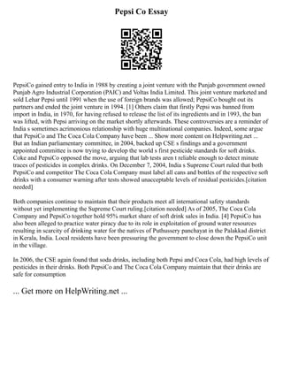 Pepsi Co Essay
PepsiCo gained entry to India in 1988 by creating a joint venture with the Punjab government owned
Punjab Agro Industrial Corporation (PAIC) and Voltas India Limited. This joint venture marketed and
sold Lehar Pepsi until 1991 when the use of foreign brands was allowed; PepsiCo bought out its
partners and ended the joint venture in 1994. [1] Others claim that firstly Pepsi was banned from
import in India, in 1970, for having refused to release the list of its ingredients and in 1993, the ban
was lifted, with Pepsi arriving on the market shortly afterwards. These controversies are a reminder of
India s sometimes acrimonious relationship with huge multinational companies. Indeed, some argue
that PepsiCo and The Coca Cola Company have been ... Show more content on Helpwriting.net ...
But an Indian parliamentary committee, in 2004, backed up CSE s findings and a government
appointed committee is now trying to develop the world s first pesticide standards for soft drinks.
Coke and PepsiCo opposed the move, arguing that lab tests aren t reliable enough to detect minute
traces of pesticides in complex drinks. On December 7, 2004, India s Supreme Court ruled that both
PepsiCo and competitor The Coca Cola Company must label all cans and bottles of the respective soft
drinks with a consumer warning after tests showed unacceptable levels of residual pesticides.[citation
needed]
Both companies continue to maintain that their products meet all international safety standards
without yet implementing the Supreme Court ruling.[citation needed] As of 2005, The Coca Cola
Company and PepsiCo together hold 95% market share of soft drink sales in India. [4] PepsiCo has
also been alleged to practice water piracy due to its role in exploitation of ground water resources
resulting in scarcity of drinking water for the natives of Puthussery panchayat in the Palakkad district
in Kerala, India. Local residents have been pressuring the government to close down the PepsiCo unit
in the village.
In 2006, the CSE again found that soda drinks, including both Pepsi and Coca Cola, had high levels of
pesticides in their drinks. Both PepsiCo and The Coca Cola Company maintain that their drinks are
safe for consumption
... Get more on HelpWriting.net ...
 