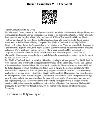 Human Connection With The World
Human Connection with the World
The Nineteenth Century was a period of great economic, social and environmental change. During this
period, great poets came forward to make people aware of the surrounding beauty of nature and make
them aware of how they had affected the environment. William Wordsworth and Gerard Manley
Hopkins were two of the poets during the Nineteenth century who were known for being leading
nature poets in British literary history. The poem The World is Too Much with Us by William
Wordsworth written during the Romantic Era is very similar to the Victorian poem God s Grandeur by
Gerard Manley Hopkins. Thus, both poems could be compared as they have similar themes of society
and nature. Wordsworth and Hopkins express ... Show more content on Helpwriting.net ...
His poem is an overall statement on the state of humanity s relationship with God or lack of
relationship. Hopkins tone seemed to be sorrowful about the separation from nature, but joyful about
the potential for resolution.
The World is Too Much With Us and God s Grandeur both begin with the phrase The World. Both the
poets Hopkins s and Wordsworth s places more importance on the term world, because that signifies
to the mankind and its materialism. The mankind is occupied in this world with the material life and
the duties, because of which both the poets do not seem to believe the world as simple where the
humanity lives. Wordsworth starts his poem for getting the attention of the reader, The world is too
much with us; late and soon (1), that points directly to the mankind. He discusses that being humans,
we have spent our entire lives focusing on consumerism. The mankind failure to express his feeling
towards nature as he is just worrying about the money throughout the life makes the poet annoyed.
The Hopkins poem, God s Grandeur seemed to be start by saying The world is charged with the
grandeur of God that means the world is the entire of God s Medium. God has made this beautiful
nature, and the glory travels through the air, but the human being has lost the ability to realize.
According
... Get more on HelpWriting.net ...
 
