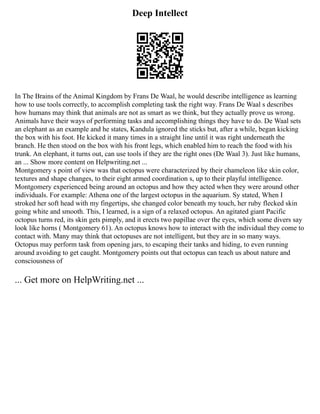 Deep Intellect
In The Brains of the Animal Kingdom by Frans De Waal, he would describe intelligence as learning
how to use tools correctly, to accomplish completing task the right way. Frans De Waal s describes
how humans may think that animals are not as smart as we think, but they actually prove us wrong.
Animals have their ways of performing tasks and accomplishing things they have to do. De Waal sets
an elephant as an example and he states, Kandula ignored the sticks but, after a while, began kicking
the box with his foot. He kicked it many times in a straight line until it was right underneath the
branch. He then stood on the box with his front legs, which enabled him to reach the food with his
trunk. An elephant, it turns out, can use tools if they are the right ones (De Waal 3). Just like humans,
an ... Show more content on Helpwriting.net ...
Montgomery s point of view was that octopus were characterized by their chameleon like skin color,
textures and shape changes, to their eight armed coordination s, up to their playful intelligence.
Montgomery experienced being around an octopus and how they acted when they were around other
individuals. For example: Athena one of the largest octopus in the aquarium. Sy stated, When I
stroked her soft head with my fingertips, she changed color beneath my touch, her ruby flecked skin
going white and smooth. This, I learned, is a sign of a relaxed octopus. An agitated giant Pacific
octopus turns red, its skin gets pimply, and it erects two papillae over the eyes, which some divers say
look like horns ( Montgomery 61). An octopus knows how to interact with the individual they come to
contact with. Many may think that octopuses are not intelligent, but they are in so many ways.
Octopus may perform task from opening jars, to escaping their tanks and hiding, to even running
around avoiding to get caught. Montgomery points out that octopus can teach us about nature and
consciousness of
... Get more on HelpWriting.net ...
 