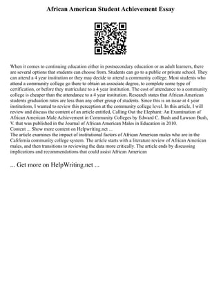 African American Student Achievement Essay
When it comes to continuing education either in postsecondary education or as adult learners, there
are several options that students can choose from. Students can go to a public or private school. They
can attend a 4 year institution or they may decide to attend a community college. Most students who
attend a community college go there to obtain an associate degree, to complete some type of
certification, or before they matriculate to a 4 year institution. The cost of attendance to a community
college is cheaper than the attendance to a 4 year institution. Research states that African American
students graduation rates are less than any other group of students. Since this is an issue at 4 year
institutions, I wanted to review this perception at the community college level. In this article, I will
review and discuss the content of an article entitled, Calling Out the Elephant: An Examination of
African American Male Achievement in Community Colleges by Edward C. Bush and Lawson Bush,
V. that was published in the Journal of African American Males in Education in 2010.
Content ... Show more content on Helpwriting.net ...
The article examines the impact of institutional factors of African American males who are in the
California community college system. The article starts with a literature review of African American
males, and then transitions to reviewing the data more critically. The article ends by discussing
implications and recommendations that could assist African American
... Get more on HelpWriting.net ...
 