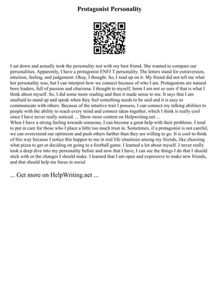 Protagonist Personality
I sat down and actually took the personality test with my best friend. She wanted to compare our
personalities. Apparently, I have a protagonist ENFJ T personality. The letters stand for extraversion,
intuition, feeling, and judgement. Okay, I thought. So, I read up on it. My friend did not tell me what
her personality was, but I can interpret how we connect because of who I am. Protagonists are natural
born leaders, full of passion and charisma. I thought to myself, hmm I am not so sure if that is what I
think about myself. So, I did some more reading and then it made sense to me. It says that I am
unafraid to stand up and speak when they feel something needs to be said and it is easy to
communicate with others. Because of the intuitive trait I possess, I can connect my talking abilities to
people with the ability to reach every mind and connect ideas together, which I think is really cool
since I have never really noticed. ... Show more content on Helpwriting.net ...
When I have a strong feeling towards someone, I can become a great help with their problems. I tend
to put in care for those who I place a little too much trust in. Sometimes, if a protagonist is not careful,
we can overextend our optimism and push others further than they are willing to go. It is cool to think
of this way because I notice this happen to me in real life situations among my friends, like choosing
what pizza to get or deciding on going to a football game. I learned a lot about myself. I never really
took a deep dive into my personality before and now that I have, I can see the things I do that I should
stick with or the changes I should make. I learned that I am open and expressive to make new friends,
and that should help me focus in social
... Get more on HelpWriting.net ...
 