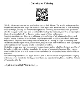Chivalry Vs Chivalry
Chivalry it is a word everyone has heard at least once in their lifetime. The word is no longer used to
describe brave knights who fought for the love of their loyal ladies. Over hundreds of years and many
lifestyle changes, chivalry has shifted and morphed into something new to fit the current generation.
Chivalry changed over the ages from lifestyle and technology developments, as well as comparing the
Medieval version of chivalry to the more modern aspect of it that we have now.
One of the most important things to be addressed is the definition of a few keywords: chivalry and
knight. Chivalry, is defined as the Medieval knightly system with a religious, moral and, social code.
Knights had a very strict code to obey known as The Code of Chivalry. A knight is somebody who
served someone of a higher power, usually a lord, king, or queen. They were trained from a young age
and served in a military capacity, usually on horseback or on foot.
Most of the sources used were books, simply because there were few valuable websites to use. One of
the books, titled Knight by Robert Jones had a fair amount of important information. There s also a
youtube video thrown in as well. Many sources who had similar information, but each had a different
perspective.
Before the comparison battle can begin, we must learn of the now ancient background of the knightly
system and how it came to be. The biggest contributor and kick start of knighthood was Duke William
of Normandy. After the
... Get more on HelpWriting.net ...
 