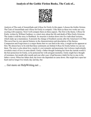 Analysis of the Gothic Fiction Books, The Cask of...
Analysis of The cask of Amontillado and A Rose for Emily In this paper, I choose the Gothic fictions
The Cask of Amontillado and A Rose for Emily to compare. I like them as these two works are very
exciting with suspense. Next I will compare them on three aspects. The first is the theme. A Rose for
Emily, written by William Faulkner, is a short story about the life and death of Miss Emily Grierson.
The reader is told the story in flashback. Its structure is broken down into five individual sections,
which make up a masterpiece. It presents the change of Southern society after the American Civil War.
This novel has its own special features in the characterization and description of the themes.
Compassion and Forgiveness is a major theme that we can find in the story, it might not be apparent at
first. We almost have to be told that these sentiments are behind A Rose for Emily before we can see
them. The story is also about love, maybe it s not romantic and passionate, but it always inadvertently
revealed a trace of love in some details. Emily s father thought isolating her from the outside world is
the best protection for Emily, so he protected her with arrogant mentality. Emily might have thought
of resistance, but month after month and year after year, it had become a habit for her to stay in his
father s tower. When her father died, the tower she depended on came down. She might have open her
heart and no longer live lonely day and day, but
... Get more on HelpWriting.net ...
 