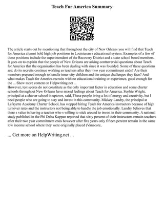 Teach For America Summary
The article starts out by mentioning that throughout the city of New Orleans you will find that Teach
for America alumni hold high job positions in Louisianan s educational system. Examples of a few of
these positions include the superintendent of the Recovery District and a state school board members.
It goes on to explain that the people of New Orleans are asking controversial questions about Teach
for America that the organization has been dealing with since it was founded. Some of these questions
are: do its recruits continue working as teachers after their two year commitment ends? Are their
members prepared enough to handle inner city children and the unique challenges they face? And
what makes Teach for America recruits with no educational training or experience, good enough for
the ... Show more content on Helpwriting.net ...
However, test scores do not constitute as the only important factor in education and some charter
schools throughout New Orleans have mixed feelings about Teach for America. Sophie Wright,
principal at a charter school in uptown, said, These people bring a lot of energy and creativity, but I
need people who are going to stay and invest in this community. Mickey Landry, the principal at
Lafayette Academy Charter School, has stopped hiring Teach for America instructors because of high
turnover rates and the instructors not being able to handle the job emotionally. Landry believes that
there s value in having a teacher who s willing to stick around to invest in their community. A national
study published in the Phi Delta Kappan reported that sixty percent of their instructors remain teachers
after their two year commitment ends however after five years only fifteen percent remain in the same
low income school where they were originally placed (Vanacore,
... Get more on HelpWriting.net ...
 