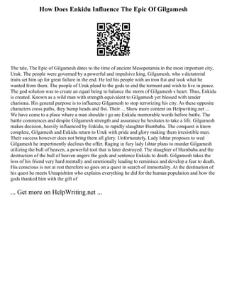 How Does Enkidu Influence The Epic Of Gilgamesh
The tale, The Epic of Gilgamesh dates to the time of ancient Mesopotamia in the most important city,
Uruk. The people were governed by a powerful and impulsive king, Gilgamesh, who s dictatorial
traits set him up for great failure in the end. He led his people with an iron fist and took what he
wanted from them. The people of Uruk plead to the gods to end the torment and wish to live in peace.
The god solution was to create an equal being to balance the storm of Gilgamesh s heart. Thus, Enkidu
is created. Known as a wild man with strength equivalent to Gilgamesh yet blessed with tender
charisma. His general purpose is to influence Gilgamesh to stop terrorizing his city. As these opposite
characters cross paths, they bump heads and fist. Their ... Show more content on Helpwriting.net ...
We have come to a place where a man shouldn t go are Enkidu memorable words before battle. The
battle commences and despite Gilgamesh strength and assurance he hesitates to take a life. Gilgamesh
makes decision, heavily influenced by Enkidu, to rapidly slaughter Humbaba. The conquest is know
complete, Gilgamesh and Enkidu return to Uruk with pride and glory making them irresistible men.
Their success however does not bring them all glory. Unfortunately, Lady Ishtar proposes to wed
Gilgamesh he impertinently declines the offer. Raging in fury lady Ishtar plans to murder Gilgamesh
utilizing the bull of heaven, a powerful tool that is later destroyed. The slaughter of Humbaba and the
destruction of the bull of heaven angers the gods and sentence Enkidu to death. Gilgamesh takes the
loss of his friend very hard mentally and emotionally leading to reminisce and develop a fear to death.
His conscious is not at rest therefore so goes on a quest in search of immortality. At the destination of
his quest he meets Utnapishtim who explains everything he did for the human population and how the
gods thanked him with the gift of
... Get more on HelpWriting.net ...
 