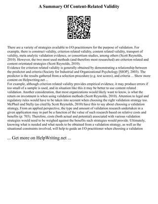 A Summary Of Content-Related Validity
There are a variety of strategies available to I/O practitioners for the purpose of validation. For
example, there is construct validity, criterion related validity, content related validity, transport of
validity, meta analytic validation evidence, or consortium studies, among others (Scott Reynolds,
2010). However, the two most used methods (and therefore most researched) are criterion related and
content orientated strategies (Scott Reynolds, 2010).
Evidence for criterion related validity is generally obtained by demonstrating a relationship between
the predictor and criteria (Society for Industrial and Organizational Psychology [SIOP], 2003). The
predictor is the results gathered from a selection procedure (e.g. test scores), and criteria ... Show more
content on Helpwriting.net ...
For example, although criterion related validity provides empirical evidence, it may produce errors if
too small of a sample is used, and in situation like this it may be better to use content related
validation. Another consideration, that most organizations would likely want to know, is what the
return on investment is when using validation methods (Scott Reynolds, 2010). Attention to legal and
regulatory rules would have to be taken into account when choosing the right validation strategy too.
McPhail and Stelly (as cited by Scott Reynolds, 2010) have this to say about choosing a validation
strategy, From an applied perspective, the type and amount of validation research undertaken in a
given application may in part be a function of the value of such research based on relative costs and
benefits (p. 703). Therefore, costs (both actual and potential) associated with various validation
strategies would need to be weighed against the benefits such strategies would provide. Ultimately,
knowing what is needed and what needs to be obtained from a validation strategy, as well as the
situational constraints involved, will help to guide an I/O practitioner when choosing a validation
... Get more on HelpWriting.net ...
 