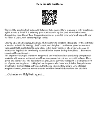 Benchmark Portfolio
There will be a multitude of trials and tribulations that a man will have to endure in order to achieve a
higher plateau in their life. I had many great experiences in my life, but I have also had many
disappointing ones. One of those disappointing moments in my life occurred when I was an 18 year
old senior at City Arts in Technology high school.
Growing up as an adolescence, I had very strict parents who raised my siblings and I with a stiff hand
in an effort to instill the ideology of self control, and discipline. I could never go out because they
were scared that I might share the same fate as fellow family members who are now deceased or
incarcerated. It pained me emotionally because I had an internal feeling that told me ... Show more
content on Helpwriting.net ...
This experience displayed to me how dangerous it can be to invest in an emotionally charged stock
market in which carries no form of actual love, compassion, interest, and unconditional care. I have
grown into an individual who has laid out his goals, and is currently on the path to a self envisioned
era of peace, and happiness. Looking back on the person who I once was, I feel as though I cheated
myself out of this knowledge and wisdom, that I could ve opened my lense to view a broader
perspective than to just focus on what types of individual materialistic freedoms that only lasts
... Get more on HelpWriting.net ...
 