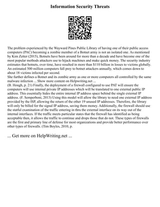 Information Security Threats
The problem experienced by the Wayward Pines Public Library of having one of their public access
computers (PAC) becoming a zombie member of a Botnet army is not an isolated one. As mentioned
by Kim Zetter (2015), Botnets have been around for more than a decade and have become one of the
most popular methods attackers use to hijack machines and make quick money. The security industry
estimates that botnets, over time, have resulted in more than $110 billion in losses to victims globally.
An estimated 500 million computers fall prey to botnet attackers annually, which comes down to
about 18 victims infected per second.
She further defines a Botnet and its zombie army as one or more computers all controlled by the same
malware infection ... Show more content on Helpwriting.net ...
(B. Hough, p. 21) Finally, the deployment of a firewall configured to use PAT will ensure the
computers will use internal private IP addresses which will be translated to one external public IP
address. This essentially hides the entire internal IP address space behind the single external IP
address. (F. Semperboni, 2013) Using this model will allow the library to need one external IP address
provided by the ISP, allowing the return of the other 19 unused IP addresses. Therefore, the library
will only be billed for the signal IP address, saving them money. Additionally, the firewall should use
the statful examination of the traffic entering in thru the external interface on its way out of the
internal interfaces. If the traffic meets particular states that the firewall has identified as being
acceptable then, it allows the traffic to continue and drops those that do not. These types of firewalls
are the first and primary line of defense for most organizations and provide better performance over
other types of firewalls. (Tim Boyles, 2010, p.
... Get more on HelpWriting.net ...
 