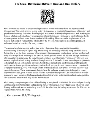 The Social Differences Between Oral And Oral History
Oral accounts are crucial to understanding historical events which may have not been recorded
through text. The whole process in oral history is important to create the bigger image of the story and
provide the meaning. The act of listening is just as complex as interpreting the story, both aspects give
history a better understanding. The uniqueness of oral history can t compare to written history due to
the compassion and emotions that are evoked while talking. There are social implications of oral
history that come in various forms which effect the process. Although it is a complex process, it
enhances historical practices for many reasons.
The comparison between oral and written history has many discrepancies that impact the
understanding of history in a great way. Oral history has the ability to evoke many emotions due to
being able to see the body language of the speaker. Gestures create emphasis on various words which
may have a significant meaning to the speaker. These gestures would not be seen through text thus it
allows readers to experience the story through emotions as well as facts. The intensity of words also
creates emphasis which is only available through speech. Francis Good uses an analogy to express the
difference between text and oral accounts. Good states manuals and handbooks invariably provide
advice on the issues, problems and strategies involved, but practice and comment show considerable
divergence at times (Good, 362) which alludes to the conclusion that textual accounts can leave out
some information. These aspects contribute to how the audience perceives the information given,
importance will be given to items which can t be expressed through text. Oral history serves a social
purpose in today s society. Oral accounts give the public a better understanding about social, political
and economic issues which may not be written about.
Oral history changes the precedent of how history is interpreted. It enhances the historical practices by
emphasizing important aspects and revealing stories which may not have been heard otherwise. Oral
history and interviews are particularly beneficial for minorities, including women and the illiterate, to
express their stories. In Telling
... Get more on HelpWriting.net ...
 