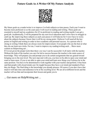 Future Goals As A Writer Of My Future Analysis
My future goals as a reader/writer is to improve I m both subjects as time passes. Each year I want to
become more proficient so as the years pass I will excel in reading and writing. These goals are
essential to myself and my academics for if I m proficient in reading and writing maybe I can get a
good job. Academically, I will be prepared for any next level education and I won t have to struggle to
catch up. By improving these subjects as each year passes it will help me for I won t have to worry
about the subjects because I know that it will be my strong point. I believer I will need all the key
points in English and writing in order to have academic and personal success. As a person who is
strong in writing I think there are always room for improvement. Even people who are the best at what
they do can learn new tricks. For me, I want to improve my reading/writing each ... Show more
content on Helpwriting.net ...
If I m not given the proper tools then there s no way I can be successful. It all starts with the teacher.
Without the help of the teacher you can t be led to success because the teacher is the main source of
knowledge. They will prepare you and prompt you to do certain assignments that are geared toward
bringing you to the next level. The next step start with you, you have to be able to open your mind and
want to learn more. If you re not able to open your mind and learn new things you ll always be in the
same position. You have to be determined to work together with your teacher and perform. It has been
said that people with closed minds can t be taught because they have a set mind and standard of how
they do things. The final thing is the knowledge you already possess. Of course if you don t have that
much it will take time and endurance to be at the excelling level. We are all at different levels and the
teacher will see that and incorporate their lesson and guide you to
... Get more on HelpWriting.net ...
 