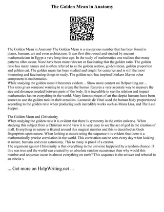 The Golden Mean in Anatomy
The Golden Mean in Anatomy The Golden Mean is a mysterious number that has been found in
plants, humans, art and even architecture. It was first discovered and studied by ancient
mathematicians in Egypt a very long time ago. In the study of mathematics one realizes that many
patterns often occur. None have been more relevant or fascinating that the golden ratio. The golden
ratio has many names and is often referred to as the golden section, golden mean, golden proportion
and golden cut. The golden mean has been studied and taught for centuries and is still the most
interesting and fascinating things to study. The golden ratio has inspired thinkers like no other
component in mathematics.
While studying the golden mean it becomes evident ... Show more content on Helpwriting.net ...
This ratio gives someone wanting to re create the human features a very accurate way to measure the
size and distances needed between parts of the body. It is incredible to see the relation and impact
mathematics has on everything in the world. Many famous pieces of art that depict humans have been
known to use the golden ratio in their creations. Leonardo de Vinci used the human body proportioned
according to the golden ratio when producing such incredible works such as Mona Lisa, and The Last
Supper.
The Golden Mean and Christianity
When studying the golden ratio it is evident that there is symmetry in the entire universe. When
studying this subject from a Christian world view it is very easy to see the act of god in the creation of
it all. Everything in nature is fixated around this magical number and this is described as Gods
fingerprints upon nature. When looking at nature using the sequence it is evident that there is a
mathematically precise correlation in the world. This correlation can be seen every day when looking
at nature, humans and even astronomy. This to many is proof of a creator.
The argument against Christianity is that everything in the universe happened by a random chance. If
this was true and the world was created by an absolute random occurrence then why would this
number and sequence occur in almost everything on earth? This sequence is the answer and rebuttal to
an atheist s
... Get more on HelpWriting.net ...
 