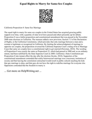 Equal Rights to Marry for Same-Sex Couples
California Proposition 8: Same Sex Marriage
The equal right to marry for same sex couples in the United States has acquired growing public
support over time, with a quantity of state level laws passed and others presently up for debate.
Proposition 8 was a ballot proposition and constitutional amendment that was passed in the November
2008 state elections in California. The measure added a new provision, Section 7.5 of the Declaration
of Rights, to the California Constitution, which provides that only marriage between a man and a
woman is legitimate or recognized in California. By limiting the acknowledgment of marriage to
opposite sex couples, the proposition reversed the California Supreme Court s ruling of In re Marriage
Cases that same sex couples have a constitutional right to get married (Newman, 2010). The wording
of Proposition 8 was exactly the same as Proposition 22, which had passed in 2000 and, as an ordinary
statute, had been nullified by the State Supreme Court in 2008. California s State Constitution put
Proposition 8 into instant effect the day after the election (Scotto, 2010). Supporters of the
constitutional amendment contended that solely heterosexual marriage was a necessary institution of
society and that leaving the constitution untouched would result in public schools teaching the kids
that gay marriage is okay, and that gays do not have the right to redefine marriage for everyone else.
Opponents contended that the freedom to marry is
... Get more on HelpWriting.net ...
 