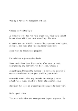 Writing a Persuasive Paragraph or Essay
Choose a debatable topic
A debatable topic has two valid arguments. Your topic should
be one about which you know something. The more
evidence you can provide, the more likely you are to sway your
audience. You must plan on doing research and your
essay must be documented properly.
Formulate an argumentative thesis
Some topics have been discussed so often they are tired,
uninteresting and not worthy of discussion. Choose a
current topic. Because the purpose of a persuasive essay is to
convince readers to accept your position, your thesis
must take a stand. One way to make sure that your thesis
actually does take a stand is to formulate an antithesis, a
statement that takes an arguable position opposite from yours.
Define your terms
You must make clear the terms you use in your argument. Be
 
