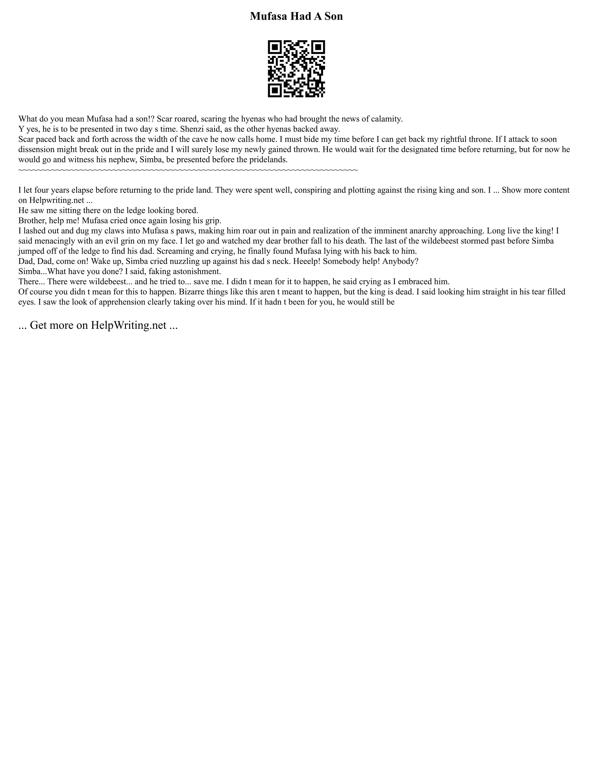 Mufasa Had A Son
What do you mean Mufasa had a son!? Scar roared, scaring the hyenas who had brought the news of calamity.
Y yes, he is to be presented in two day s time. Shenzi said, as the other hyenas backed away.
Scar paced back and forth across the width of the cave he now calls home. I must bide my time before I can get back my rightful throne. If I attack to soon
dissension might break out in the pride and I will surely lose my newly gained thrown. He would wait for the designated time before returning, but for now he
would go and witness his nephew, Simba, be presented before the pridelands.
~~~~~~~~~~~~~~~~~~~~~~~~~~~~~~~~~~~~~~~~~~~~~~~~~~~~~~~~~~~~~~~~~~~~~~~~
I let four years elapse before returning to the pride land. They were spent well, conspiring and plotting against the rising king and son. I ... Show more content
on Helpwriting.net ...
He saw me sitting there on the ledge looking bored.
Brother, help me! Mufasa cried once again losing his grip.
I lashed out and dug my claws into Mufasa s paws, making him roar out in pain and realization of the imminent anarchy approaching. Long live the king! I
said menacingly with an evil grin on my face. I let go and watched my dear brother fall to his death. The last of the wildebeest stormed past before Simba
jumped off of the ledge to find his dad. Screaming and crying, he finally found Mufasa lying with his back to him.
Dad, Dad, come on! Wake up, Simba cried nuzzling up against his dad s neck. Heeelp! Somebody help! Anybody?
Simba...What have you done? I said, faking astonishment.
There... There were wildebeest... and he tried to... save me. I didn t mean for it to happen, he said crying as I embraced him.
Of course you didn t mean for this to happen. Bizarre things like this aren t meant to happen, but the king is dead. I said looking him straight in his tear filled
eyes. I saw the look of apprehension clearly taking over his mind. If it hadn t been for you, he would still be
... Get more on HelpWriting.net ...
 