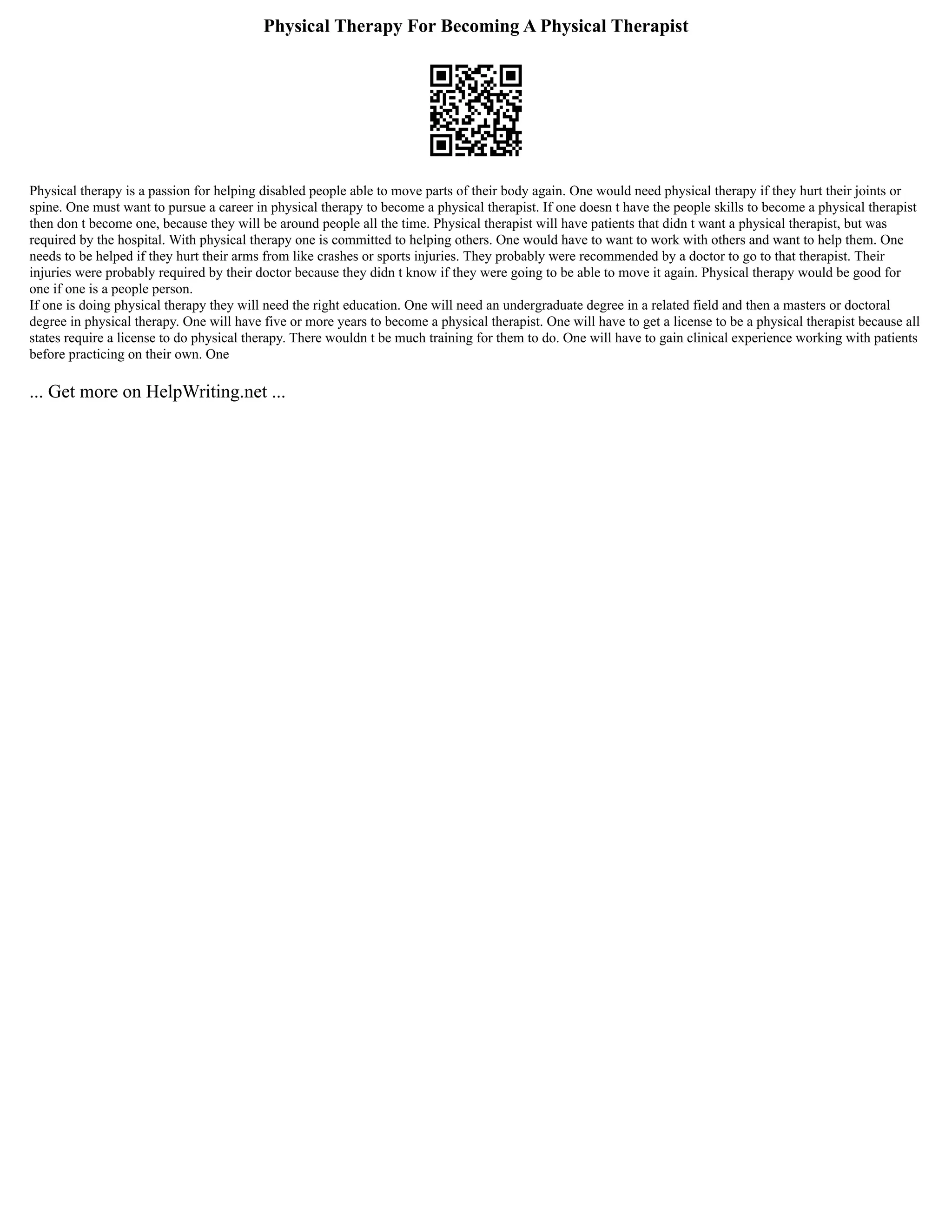 Physical Therapy For Becoming A Physical Therapist
Physical therapy is a passion for helping disabled people able to move parts of their body again. One would need physical therapy if they hurt their joints or
spine. One must want to pursue a career in physical therapy to become a physical therapist. If one doesn t have the people skills to become a physical therapist
then don t become one, because they will be around people all the time. Physical therapist will have patients that didn t want a physical therapist, but was
required by the hospital. With physical therapy one is committed to helping others. One would have to want to work with others and want to help them. One
needs to be helped if they hurt their arms from like crashes or sports injuries. They probably were recommended by a doctor to go to that therapist. Their
injuries were probably required by their doctor because they didn t know if they were going to be able to move it again. Physical therapy would be good for
one if one is a people person.
If one is doing physical therapy they will need the right education. One will need an undergraduate degree in a related field and then a masters or doctoral
degree in physical therapy. One will have five or more years to become a physical therapist. One will have to get a license to be a physical therapist because all
states require a license to do physical therapy. There wouldn t be much training for them to do. One will have to gain clinical experience working with patients
before practicing on their own. One
... Get more on HelpWriting.net ...
 